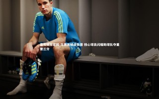 壹号娱乐官网-马赛关键战告捷 核心球员闪耀助球队夺重要三分