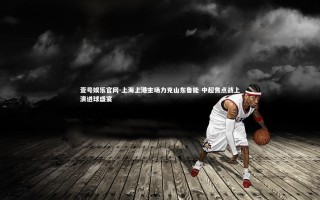 壹号娱乐官网-上海上港主场力克山东鲁能 中超焦点战上演进球盛宴