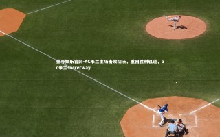 壹号娱乐官网-AC米兰主场击败切沃，重回胜利轨道，ac米兰soccerway