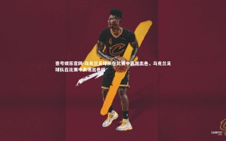 壹号娱乐官网-乌克兰足球队在比赛中表现出色，乌克兰足球队在比赛中表现出色吗