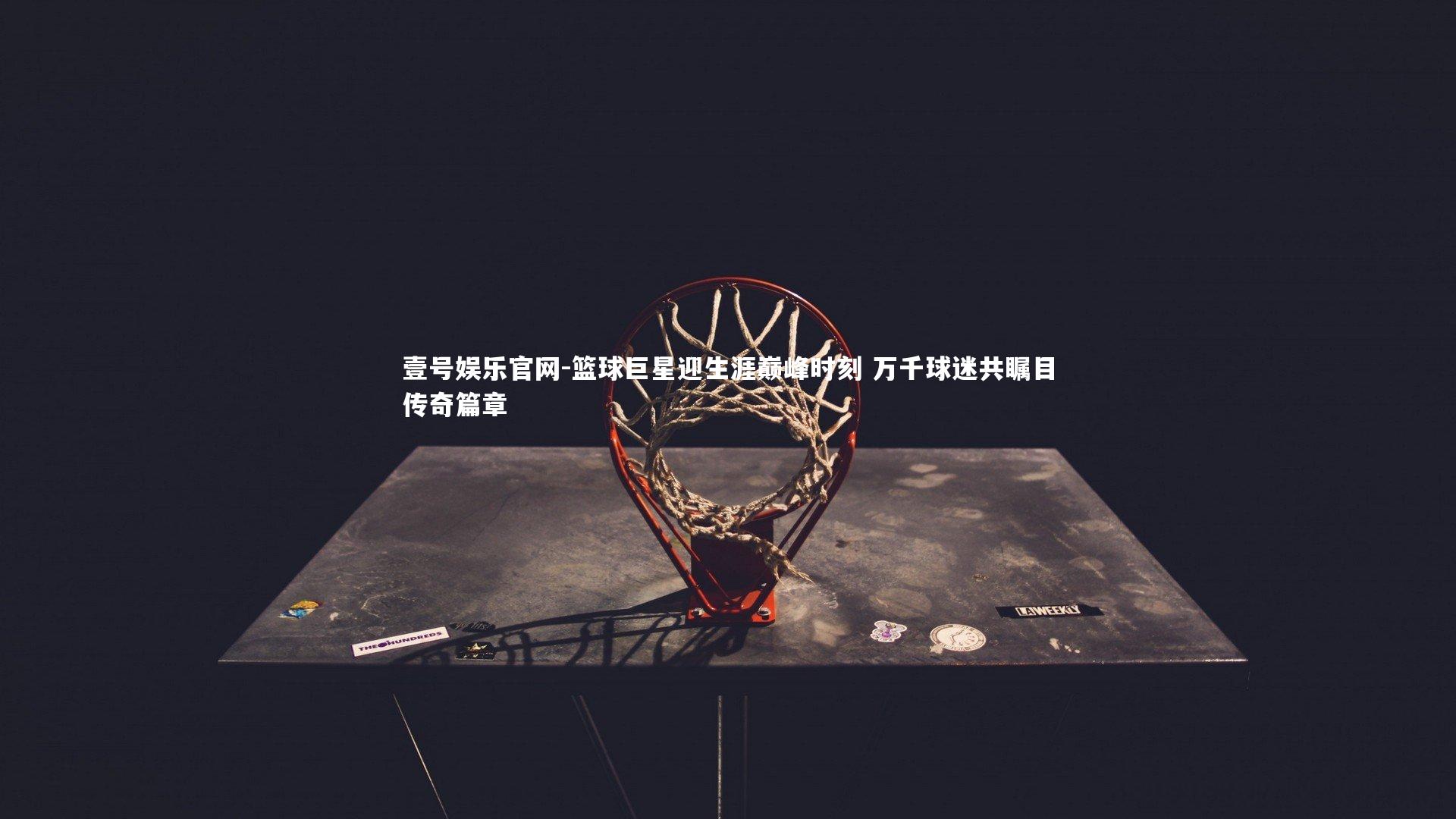 壹号娱乐官网-篮球巨星迎生涯巅峰时刻 万千球迷共瞩目传奇篇章-第2张图片-壹号娱乐官网